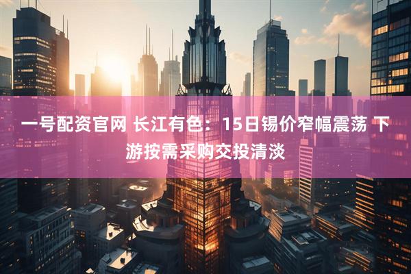 一号配资官网 长江有色：15日锡价窄幅震荡 下游按需采购交投清淡