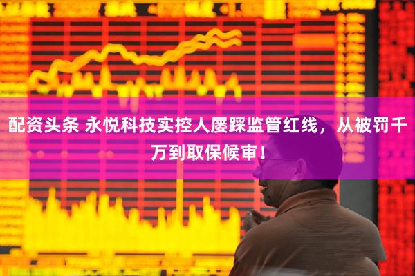 配资头条 永悦科技实控人屡踩监管红线，从被罚千万到取保候审！