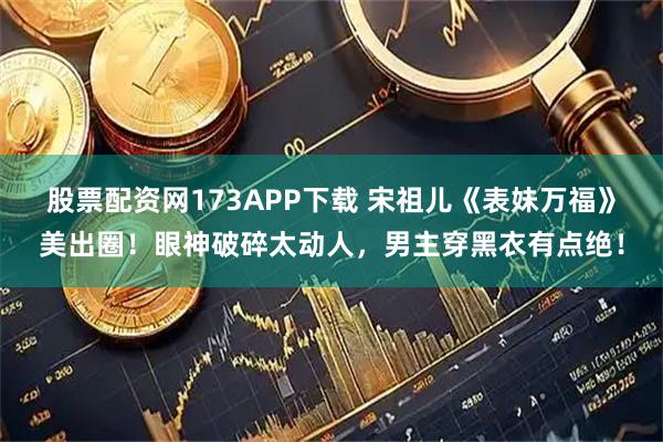 股票配资网173APP下载 宋祖儿《表妹万福》美出圈！眼神破碎太动人，男主穿黑衣有点绝！
