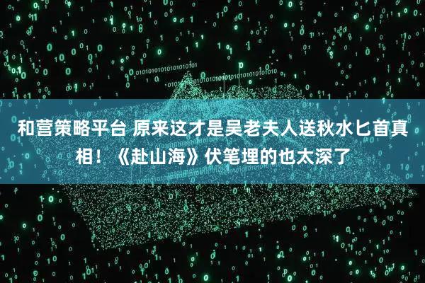 和营策略平台 原来这才是吴老夫人送秋水匕首真相！《赴山海》伏笔埋的也太深了