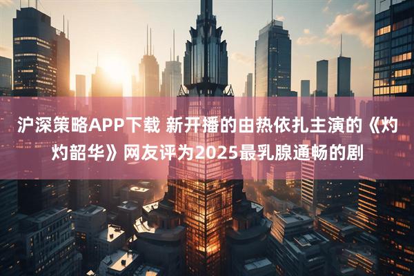 沪深策略APP下载 新开播的由热依扎主演的《灼灼韶华》网友评为2025最乳腺通畅的剧