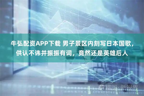 牛弘配资APP下载 男子景区内刻写日本国歌，供认不讳并振振有词，竟然还是英雄后人