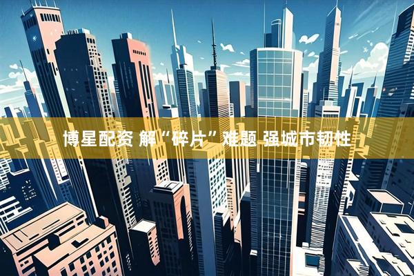博星配资 解“碎片”难题 强城市韧性