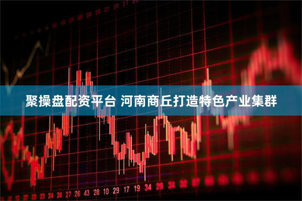 聚操盘配资平台 河南商丘打造特色产业集群