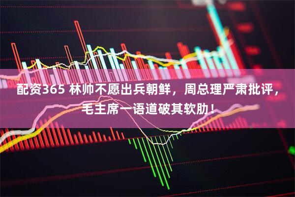 配资365 林帅不愿出兵朝鲜，周总理严肃批评，毛主席一语道破其软肋！