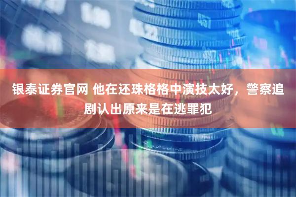 银泰证券官网 他在还珠格格中演技太好，警察追剧认出原来是在逃罪犯