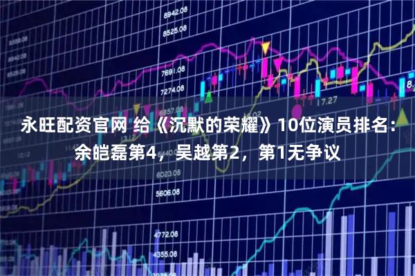 永旺配资官网 给《沉默的荣耀》10位演员排名：余皑磊第4，吴越第2，第1无争议
