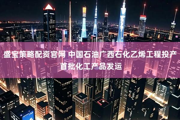 盛宝策略配资官网 中国石油广西石化乙烯工程投产 首批化工产品发运