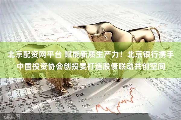 北京配资网平台 赋能新质生产力！北京银行携手中国投资协会创投委打造股债联动共创空间