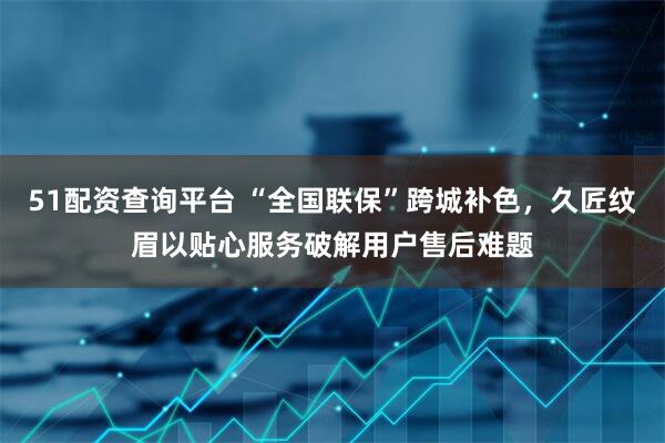 51配资查询平台 “全国联保”跨城补色，久匠纹眉以贴心服务破解用户售后难题