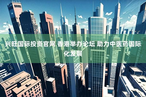 兴旺国际投资官网 香港举办论坛 助力中医药国际化发展