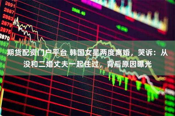 期货配资门户平台 韩国女星两度离婚，哭诉：从没和二婚丈夫一起住过，背后原因曝光