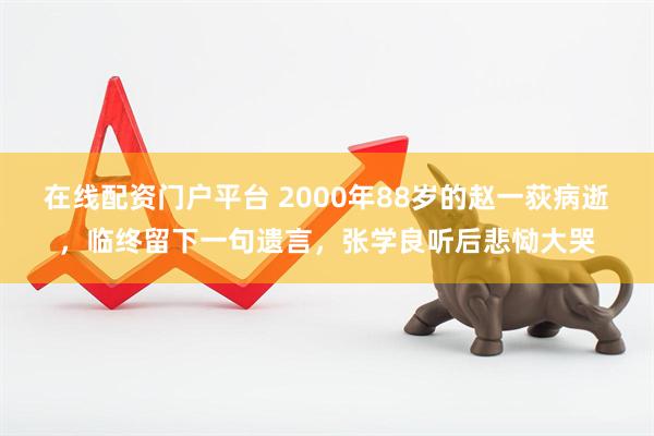 在线配资门户平台 2000年88岁的赵一荻病逝，临终留下一句遗言，张学良听后悲恸大哭