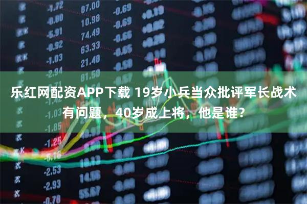 乐红网配资APP下载 19岁小兵当众批评军长战术有问题，40岁成上将，他是谁？