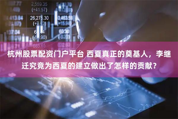 杭州股票配资门户平台 西夏真正的奠基人，李继迁究竟为西夏的建立做出了怎样的贡献？