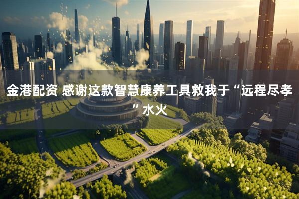金港配资 感谢这款智慧康养工具救我于“远程尽孝”水火