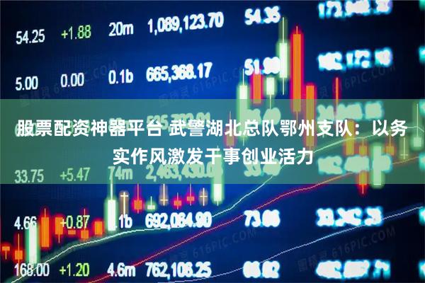 股票配资神器平台 武警湖北总队鄂州支队：以务实作风激发干事创业活力