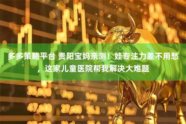 多多策略平台 贵阳宝妈亲测！娃专注力差不用愁，这家儿童医院帮我解决大难题