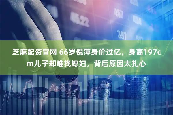 芝麻配资官网 66岁倪萍身价过亿，身高197cm儿子却难找媳妇，背后原因太扎心