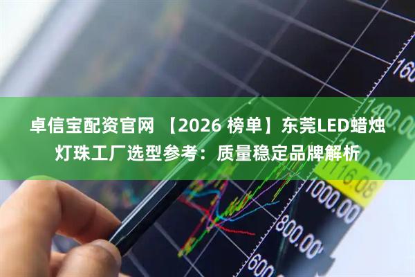 卓信宝配资官网 【2026 榜单】东莞LED蜡烛灯珠工厂选型参考：质量稳定品牌解析