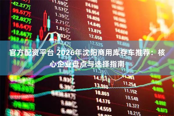 官方配资平台 2026年沈阳商用库存车推荐：核心企业盘点与选择指南