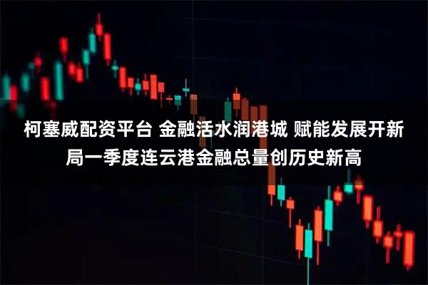 柯塞威配资平台 金融活水润港城 赋能发展开新局一季度连云港金融总量创历史新高