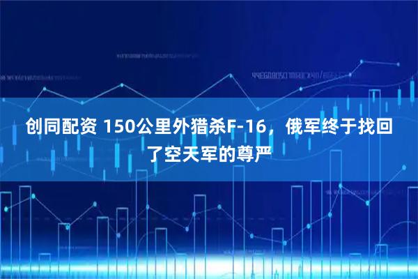 创同配资 150公里外猎杀F-16，俄军终于找回了空天军的尊严
