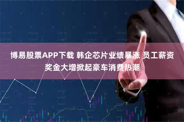 博易股票APP下载 韩企芯片业绩暴涨 员工薪资奖金大增掀起豪车消费热潮