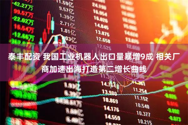 泰丰配资 我国工业机器人出口量暴增9成 相关厂商加速出海打造第二增长曲线