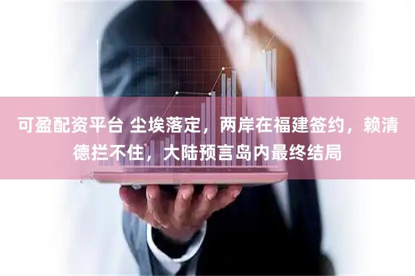 可盈配资平台 尘埃落定，两岸在福建签约，赖清德拦不住，大陆预言岛内最终结局
