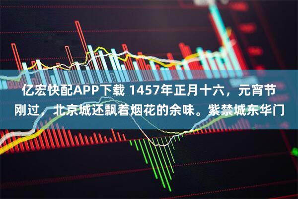 亿宏快配APP下载 1457年正月十六，元宵节刚过，北京城还飘着烟花的余味。紫禁城东华门